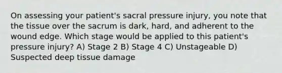 On assessing your patient's sacral pressure injury, you note that the tissue over the sacrum is dark, hard, and adherent to the wound edge. Which stage would be applied to this patient's pressure injury? A) Stage 2 B) Stage 4 C) Unstageable D) Suspected deep tissue damage