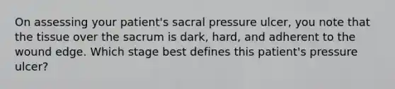 On assessing your patient's sacral pressure ulcer, you note that the tissue over the sacrum is dark, hard, and adherent to the wound edge. Which stage best defines this patient's pressure ulcer?