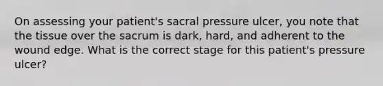 On assessing your patient's sacral pressure ulcer, you note that the tissue over the sacrum is dark, hard, and adherent to the wound edge. What is the correct stage for this patient's pressure ulcer?