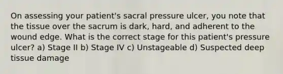 On assessing your patient's sacral pressure ulcer, you note that the tissue over the sacrum is dark, hard, and adherent to the wound edge. What is the correct stage for this patient's pressure ulcer? a) Stage II b) Stage IV c) Unstageable d) Suspected deep tissue damage