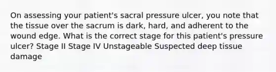 On assessing your patient's sacral pressure ulcer, you note that the tissue over the sacrum is dark, hard, and adherent to the wound edge. What is the correct stage for this patient's pressure ulcer? Stage II Stage IV Unstageable Suspected deep tissue damage