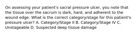 On assessing your patient's sacral pressure ulcer, you note that the tissue over the sacrum is dark, hard, and adherent to the wound edge. What is the correct category/stage for this patient's pressure ulcer? A. Category/Stage II B. Category/Stage IV C. Unstageable D. Suspected deep tissue damage