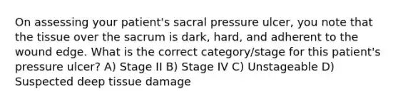 On assessing your patient's sacral pressure ulcer, you note that the tissue over the sacrum is dark, hard, and adherent to the wound edge. What is the correct category/stage for this patient's pressure ulcer? A) Stage II B) Stage IV C) Unstageable D) Suspected deep tissue damage