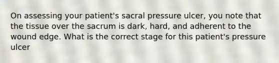 On assessing your patient's sacral pressure ulcer, you note that the tissue over the sacrum is dark, hard, and adherent to the wound edge. What is the correct stage for this patient's pressure ulcer