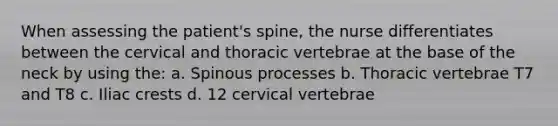 When assessing the patient's spine, the nurse differentiates between the cervical and thoracic vertebrae at the base of the neck by using the: a. Spinous processes b. Thoracic vertebrae T7 and T8 c. Iliac crests d. 12 cervical vertebrae