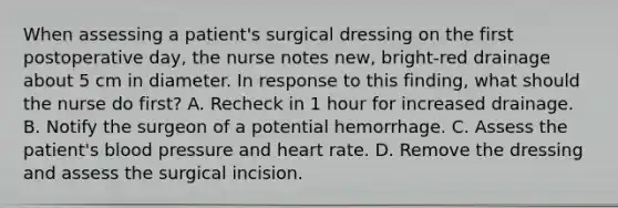 When assessing a patient's surgical dressing on the first postoperative day, the nurse notes new, bright-red drainage about 5 cm in diameter. In response to this finding, what should the nurse do first? A. Recheck in 1 hour for increased drainage. B. Notify the surgeon of a potential hemorrhage. C. Assess the patient's blood pressure and heart rate. D. Remove the dressing and assess the surgical incision.