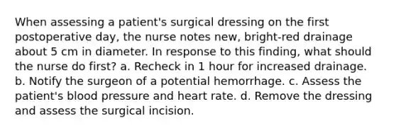 When assessing a patient's surgical dressing on the first postoperative day, the nurse notes new, bright-red drainage about 5 cm in diameter. In response to this finding, what should the nurse do first? a. Recheck in 1 hour for increased drainage. b. Notify the surgeon of a potential hemorrhage. c. Assess the patient's <a href='https://www.questionai.com/knowledge/kD0HacyPBr-blood-pressure' class='anchor-knowledge'>blood pressure</a> and heart rate. d. Remove the dressing and assess the surgical incision.