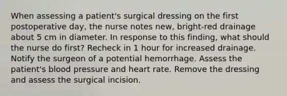 When assessing a patient's surgical dressing on the first postoperative day, the nurse notes new, bright-red drainage about 5 cm in diameter. In response to this finding, what should the nurse do first? Recheck in 1 hour for increased drainage. Notify the surgeon of a potential hemorrhage. Assess the patient's blood pressure and heart rate. Remove the dressing and assess the surgical incision.