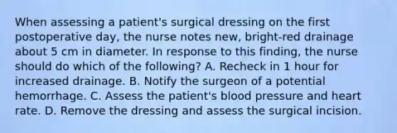 When assessing a patient's surgical dressing on the first postoperative day, the nurse notes new, bright-red drainage about 5 cm in diameter. In response to this finding, the nurse should do which of the following? A. Recheck in 1 hour for increased drainage. B. Notify the surgeon of a potential hemorrhage. C. Assess the patient's blood pressure and heart rate. D. Remove the dressing and assess the surgical incision.