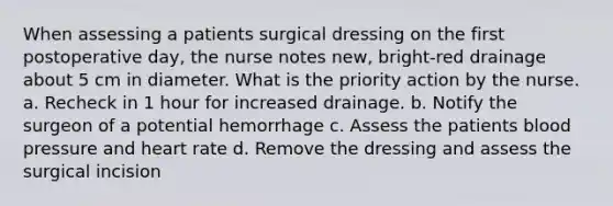 When assessing a patients surgical dressing on the first postoperative day, the nurse notes new, bright-red drainage about 5 cm in diameter. What is the priority action by the nurse. a. Recheck in 1 hour for increased drainage. b. Notify the surgeon of a potential hemorrhage c. Assess the patients blood pressure and heart rate d. Remove the dressing and assess the surgical incision