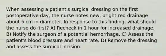 When assessing a patient's surgical dressing on the first postoperative day, the nurse notes new, bright-red drainage about 5 cm in diameter. In response to this finding, what should the nurse do first? A) Recheck in 1 hour for increased drainage. B) Notify the surgeon of a potential hemorrhage. C) Assess the patient's blood pressure and heart rate. D) Remove the dressing and assess the surgical incision.