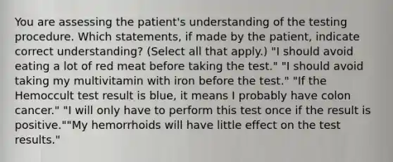 You are assessing the patient's understanding of the testing procedure. Which statements, if made by the patient, indicate correct understanding? (Select all that apply.) "I should avoid eating a lot of red meat before taking the test." "I should avoid taking my multivitamin with iron before the test." "If the Hemoccult test result is blue, it means I probably have colon cancer." "I will only have to perform this test once if the result is positive.""My hemorrhoids will have little effect on the test results."