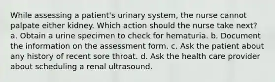 While assessing a patient's urinary system, the nurse cannot palpate either kidney. Which action should the nurse take next? a. Obtain a urine specimen to check for hematuria. b. Document the information on the assessment form. c. Ask the patient about any history of recent sore throat. d. Ask the health care provider about scheduling a renal ultrasound.