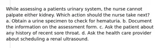 While assessing a patients urinary system, the nurse cannot palpate either kidney. Which action should the nurse take next? a. Obtain a urine specimen to check for hematuria. b. Document the information on the assessment form. c. Ask the patient about any history of recent sore throat. d. Ask the health care provider about scheduling a renal ultrasound.