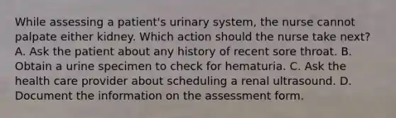 While assessing a patient's urinary system, the nurse cannot palpate either kidney. Which action should the nurse take next? A. Ask the patient about any history of recent sore throat. B. Obtain a urine specimen to check for hematuria. C. Ask the health care provider about scheduling a renal ultrasound. D. Document the information on the assessment form.