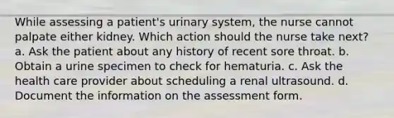 While assessing a patient's urinary system, the nurse cannot palpate either kidney. Which action should the nurse take next? a. Ask the patient about any history of recent sore throat. b. Obtain a urine specimen to check for hematuria. c. Ask the health care provider about scheduling a renal ultrasound. d. Document the information on the assessment form.