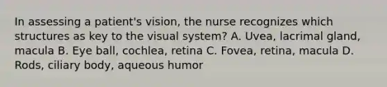 In assessing a patient's vision, the nurse recognizes which structures as key to the visual system? A. Uvea, lacrimal gland, macula B. Eye ball, cochlea, retina C. Fovea, retina, macula D. Rods, ciliary body, aqueous humor