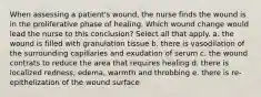 When assessing a patient's wound, the nurse finds the wound is in the proliferative phase of healing. Which wound change would lead the nurse to this conclusion? Select all that apply. a. the wound is filled with granulation tissue b. there is vasodilation of the surrounding capillaries and exudation of serum c. the wound contrats to reduce the area that requires healing d. there is localized redness, edema, warmth and throbbing e. there is re-epithelization of the wound surface