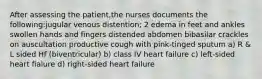 After assessing the patient,the nurses documents the following:jugular venous distention; 2 edema in feet and ankles swollen hands and fingers distended abdomen bibasilar crackles on auscultation productive cough with pink-tinged sputum a) R & L sided Hf (biventricular) b) class IV heart failure c) left-sided heart fialure d) right-sided heart failure