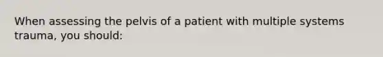 When assessing the pelvis of a patient with multiple systems trauma, you should: