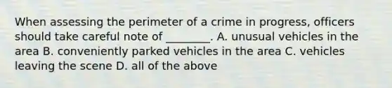 When assessing the perimeter of a crime in progress, officers should take careful note of ________. A. unusual vehicles in the area B. conveniently parked vehicles in the area C. vehicles leaving the scene D. all of the above