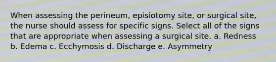 When assessing the perineum, episiotomy site, or surgical site, the nurse should assess for specific signs. Select all of the signs that are appropriate when assessing a surgical site. a. Redness b. Edema c. Ecchymosis d. Discharge e. Asymmetry