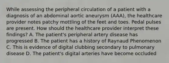 While assessing the peripheral circulation of a patient with a diagnosis of an abdominal aortic aneurysm (AAA), the healthcare provider notes patchy mottling of the feet and toes. Pedal pulses are present. How should the healthcare provider interpret these findings? A. The patient's peripheral artery disease has progressed B. The patient has a history of Raynaud Phenomenon C. This is evidence of digital clubbing secondary to pulmonary disease D. The patient's digital arteries have become occluded