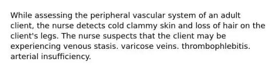 While assessing the peripheral vascular system of an adult client, the nurse detects cold clammy skin and loss of hair on the client's legs. The nurse suspects that the client may be experiencing venous stasis. varicose veins. thrombophlebitis. arterial insufficiency.