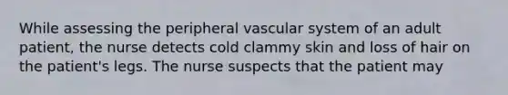 While assessing the peripheral vascular system of an adult patient, the nurse detects cold clammy skin and loss of hair on the patient's legs. The nurse suspects that the patient may