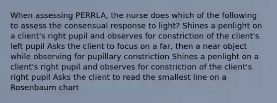 When assessing PERRLA, the nurse does which of the following to assess the consensual response to light? Shines a penlight on a client's right pupil and observes for constriction of the client's left pupil Asks the client to focus on a far, then a near object while observing for pupillary constriction Shines a penlight on a client's right pupil and observes for constriction of the client's right pupil Asks the client to read the smallest line on a Rosenbaum chart