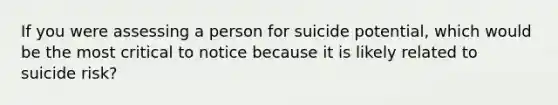 If you were assessing a person for suicide potential, which would be the most critical to notice because it is likely related to suicide risk?