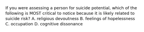 If you were assessing a person for suicide potential, which of the following is MOST critical to notice because it is likely related to suicide risk? A. religious devoutness B. feelings of hopelessness C. occupation D. cognitive dissonance