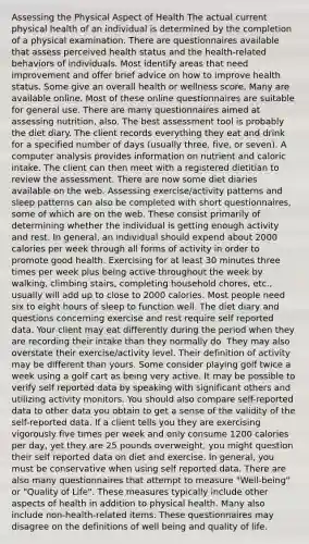 Assessing the Physical Aspect of Health The actual current physical health of an individual is determined by the completion of a physical examination. There are questionnaires available that assess perceived health status and the health-related behaviors of individuals. Most identify areas that need improvement and offer brief advice on how to improve health status. Some give an overall health or wellness score. Many are available online. Most of these online questionnaires are suitable for general use. There are many questionnaires aimed at assessing nutrition, also. The best assessment tool is probably the diet diary. The client records everything they eat and drink for a specified number of days (usually three, five, or seven). A computer analysis provides information on nutrient and caloric intake. The client can then meet with a registered dietitian to review the assessment. There are now some diet diaries available on the web. Assessing exercise/activity patterns and sleep patterns can also be completed with short questionnaires, some of which are on the web. These consist primarily of determining whether the individual is getting enough activity and rest. In general, an individual should expend about 2000 calories per week through all forms of activity in order to promote good health. Exercising for at least 30 minutes three times per week plus being active throughout the week by walking, climbing stairs, completing household chores, etc., usually will add up to close to 2000 calories. Most people need six to eight hours of sleep to function well. The diet diary and questions concerning exercise and rest require self reported data. Your client may eat differently during the period when they are recording their intake than they normally do. They may also overstate their exercise/activity level. Their definition of activity may be different than yours. Some consider playing golf twice a week using a golf cart as being very active. It may be possible to verify self reported data by speaking with significant others and utilizing activity monitors. You should also compare self-reported data to other data you obtain to get a sense of the validity of the self-reported data. If a client tells you they are exercising vigorously five times per week and only consume 1200 calories per day, yet they are 25 pounds overweight, you might question their self reported data on diet and exercise. In general, you must be conservative when using self reported data. There are also many questionnaires that attempt to measure "Well-being" or "Quality of Life". These measures typically include other aspects of health in addition to physical health. Many also include non-health-related items. These questionnaires may disagree on the definitions of well being and quality of life.
