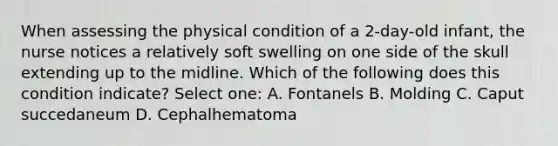 When assessing the physical condition of a 2-day-old infant, the nurse notices a relatively soft swelling on one side of the skull extending up to the midline. Which of the following does this condition indicate? Select one: A. Fontanels B. Molding C. Caput succedaneum D. Cephalhematoma