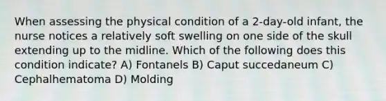 When assessing the physical condition of a 2-day-old infant, the nurse notices a relatively soft swelling on one side of the skull extending up to the midline. Which of the following does this condition indicate? A) Fontanels B) Caput succedaneum C) Cephalhematoma D) Molding