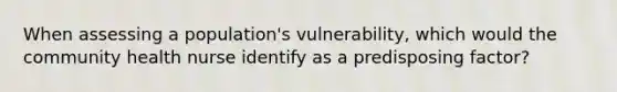 When assessing a population's vulnerability, which would the community health nurse identify as a predisposing factor?