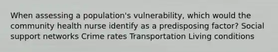 When assessing a population's vulnerability, which would the community health nurse identify as a predisposing factor? Social support networks Crime rates Transportation Living conditions