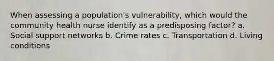 When assessing a population's vulnerability, which would the community health nurse identify as a predisposing factor? a. Social support networks b. Crime rates c. Transportation d. Living conditions