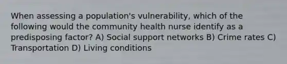 When assessing a population's vulnerability, which of the following would the community health nurse identify as a predisposing factor? A) Social support networks B) Crime rates C) Transportation D) Living conditions