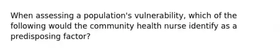 When assessing a population's vulnerability, which of the following would the community health nurse identify as a predisposing factor?