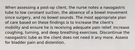 When assessing a post-op client, the nurse notes a nasogastric tube to low constant suction, the absence of a bowel movement since surgery, and no bowel sounds. The most appropriate plan of care based on these findings is to Increase the client's mobility and ensure he is receiving adequate pain relief. Increase coughing, turning, and deep breathing exercises. Discontinue the nasogastric tube as the client does not need it any more. Assess for bladder pain and distention.