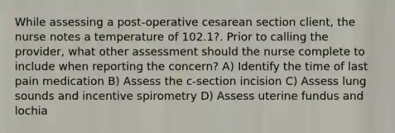 While assessing a post-operative cesarean section client, the nurse notes a temperature of 102.1?. Prior to calling the provider, what other assessment should the nurse complete to include when reporting the concern? A) Identify the time of last pain medication B) Assess the c-section incision C) Assess lung sounds and incentive spirometry D) Assess uterine fundus and lochia