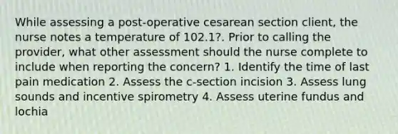 While assessing a post-operative cesarean section client, the nurse notes a temperature of 102.1?. Prior to calling the provider, what other assessment should the nurse complete to include when reporting the concern? 1. Identify the time of last pain medication 2. Assess the c-section incision 3. Assess lung sounds and incentive spirometry 4. Assess uterine fundus and lochia