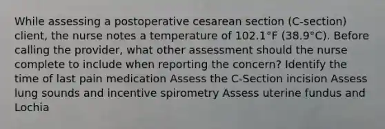 While assessing a postoperative cesarean section (C-section) client, the nurse notes a temperature of 102.1°F (38.9°C). Before calling the provider, what other assessment should the nurse complete to include when reporting the concern? Identify the time of last pain medication Assess the C-Section incision Assess lung sounds and incentive spirometry Assess uterine fundus and Lochia