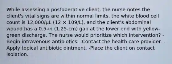 While assessing a postoperative client, the nurse notes the client's vital signs are within normal limits, the white blood cell count is 12,000/µL (12 × 109/L), and the client's abdominal wound has a 0.5-in (1.25-cm) gap at the lower end with yellow-green discharge. The nurse would prioritize which intervention? -Begin intravenous antibiotics. -Contact the health care provider. -Apply topical antibiotic ointment. -Place the client on contact isolation.