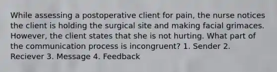 While assessing a postoperative client for pain, the nurse notices the client is holding the surgical site and making facial grimaces. However, the client states that she is not hurting. What part of the communication process is incongruent? 1. Sender 2. Reciever 3. Message 4. Feedback