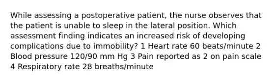 While assessing a postoperative patient, the nurse observes that the patient is unable to sleep in the lateral position. Which assessment finding indicates an increased risk of developing complications due to immobility? 1 Heart rate 60 beats/minute 2 Blood pressure 120/90 mm Hg 3 Pain reported as 2 on pain scale 4 Respiratory rate 28 breaths/minute