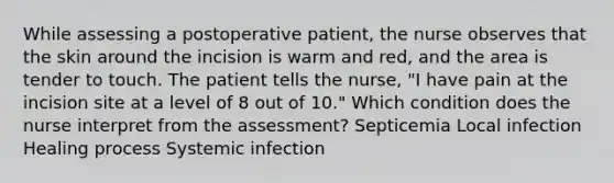 While assessing a postoperative patient, the nurse observes that the skin around the incision is warm and red, and the area is tender to touch. The patient tells the nurse, "I have pain at the incision site at a level of 8 out of 10." Which condition does the nurse interpret from the assessment? Septicemia Local infection Healing process Systemic infection