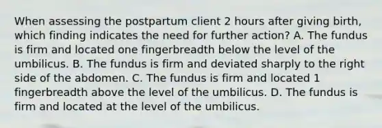 When assessing the postpartum client 2 hours after giving birth, which finding indicates the need for further action? A. The fundus is firm and located one fingerbreadth below the level of the umbilicus. B. The fundus is firm and deviated sharply to the right side of the abdomen. C. The fundus is firm and located 1 fingerbreadth above the level of the umbilicus. D. The fundus is firm and located at the level of the umbilicus.