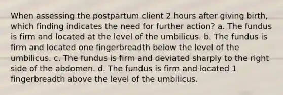 When assessing the postpartum client 2 hours after giving birth, which finding indicates the need for further action? a. The fundus is firm and located at the level of the umbilicus. b. The fundus is firm and located one fingerbreadth below the level of the umbilicus. c. The fundus is firm and deviated sharply to the right side of the abdomen. d. The fundus is firm and located 1 fingerbreadth above the level of the umbilicus.